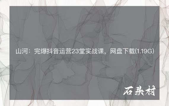 山河：完爆抖音运营23堂实战课，网盘下载(1.19G)