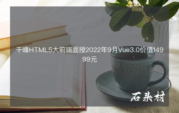 千峰HTML5大前端面授2022年9月Vue3.0价值14999元