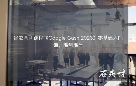 谷歌套利课程《Google Cash 2023》零基础入门课，随到随学